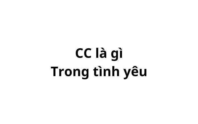 CC là gì trong tình yêu? viết tắt của từ gì?