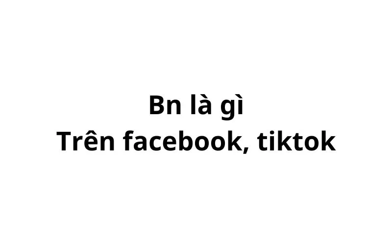 Bn trên facebook, tiktok có nghĩa là gì? viết tắt của từ gì?