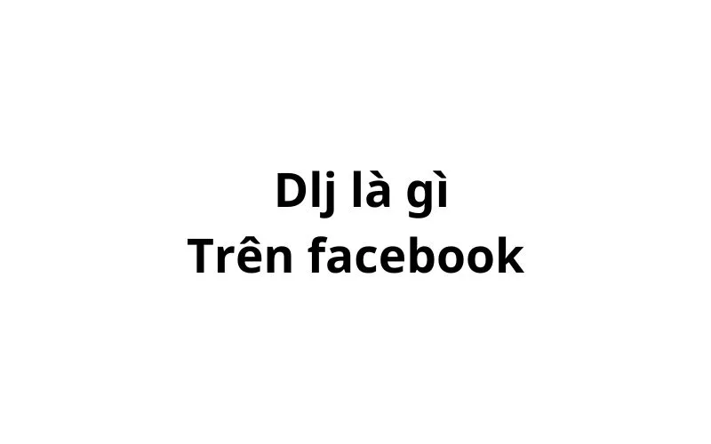 Dlj là gì trên Facebook? viết tắt của từ gì?